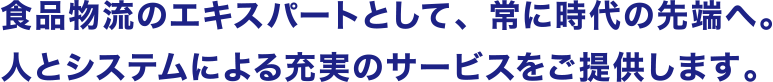 食品物流のエキスパートとして、常に時代の先端へ。人とシステムによる充実のサービスをご提供します。